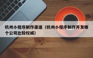 中山杭州小程序制作渠道（杭州小程序制作开发哪个公司比较权威）